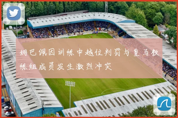 姆巴佩因训练中越位判罚与皇马教练组成员发生激烈冲突
