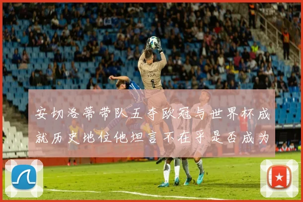 安切洛蒂带队五夺欧冠与世界杯成就历史地位他坦言不在乎是否成为第一人