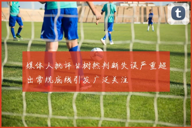 媒体人批评甘树然判断失误严重超出常规底线引发广泛关注