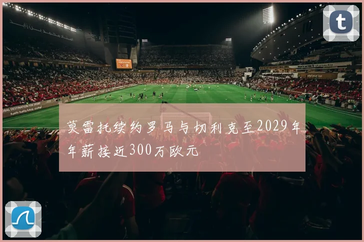 莫雷托续约罗马与切利克至2029年年薪接近300万欧元