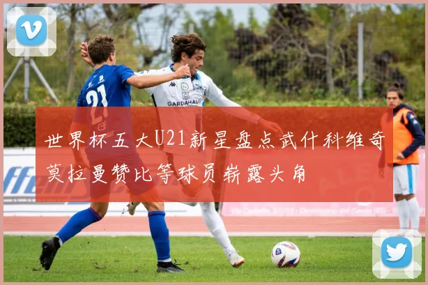 世界杯五大U21新星盘点武什科维奇莫拉曼赞比等球员崭露头角