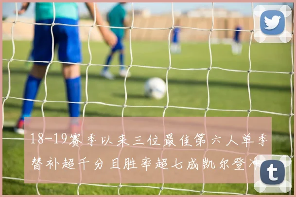 18-19赛季以来三位最佳第六人单季替补超千分且胜率超七成凯尔登冲击新高