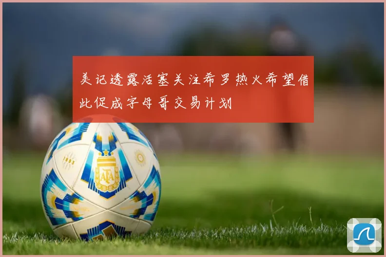 美记透露活塞关注希罗热火希望借此促成字母哥交易计划