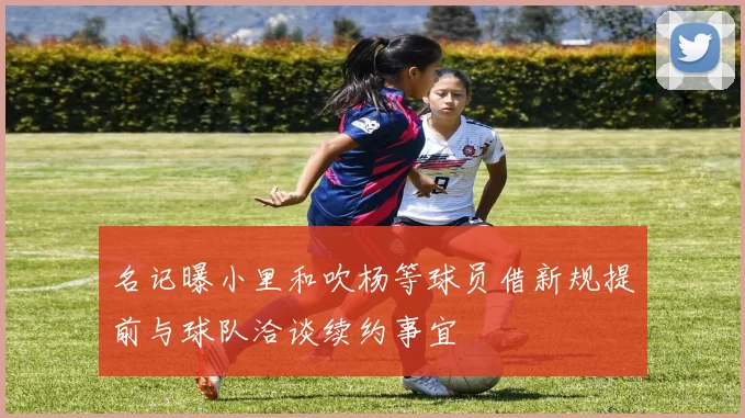 名记曝小里和吹杨等球员借新规提前与球队洽谈续约事宜