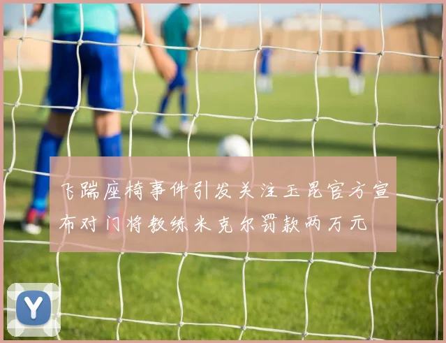 飞踹座椅事件引发关注玉昆官方宣布对门将教练米克尔罚款两万元