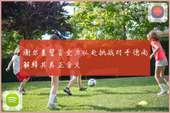 谢尔基誓言全力以赴挑战对手德尚解释其真正含义