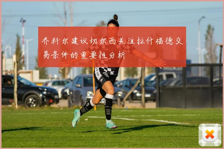 乔科尔建议切尔西关注拉什福德交易条件的重要性分析