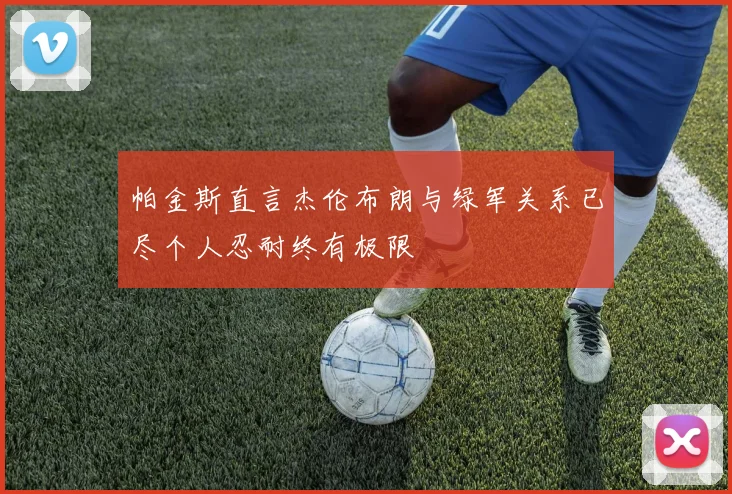 帕金斯直言杰伦布朗与绿军关系已尽个人忍耐终有极限