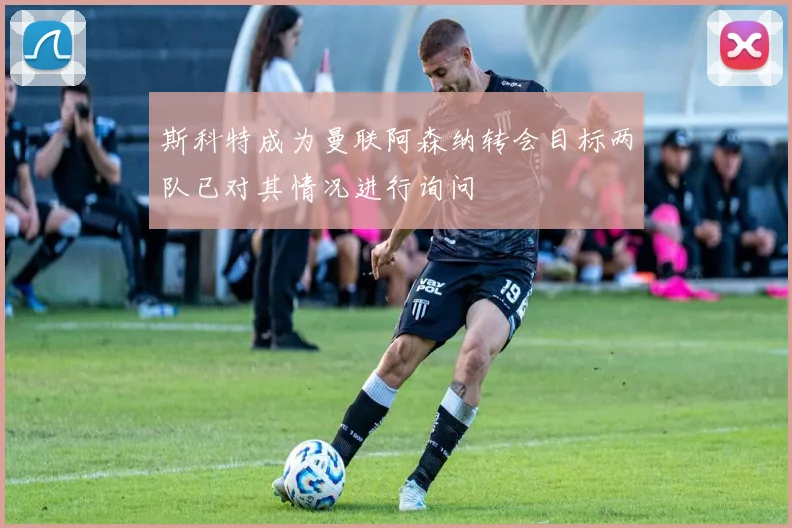 斯科特成为曼联阿森纳转会目标两队已对其情况进行询问