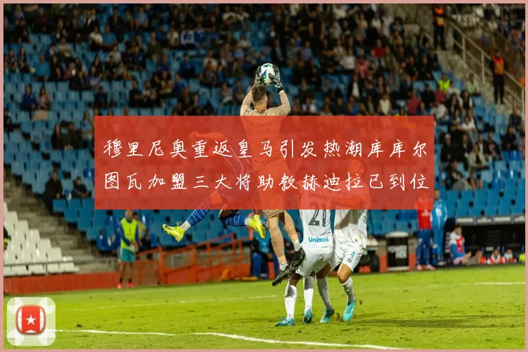 穆里尼奥重返皇马引发热潮库库尔图瓦加盟三大将助教赫迪拉已到位