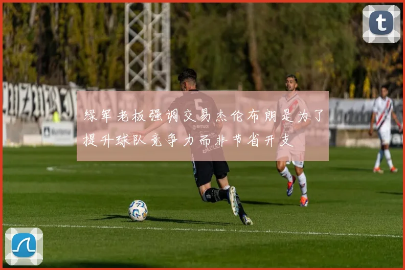 绿军老板强调交易杰伦布朗是为了提升球队竞争力而非节省开支