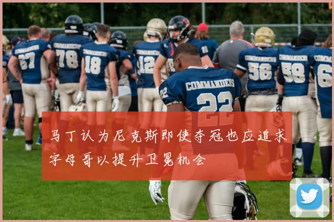 马丁认为尼克斯即使夺冠也应追求字母哥以提升卫冕机会