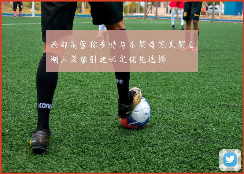 西部高管称多特与东契奇完美契合湖人若能引进必定优先选择