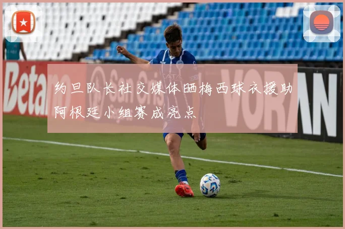 约旦队长社交媒体晒梅西球衣援助阿根廷小组赛成亮点