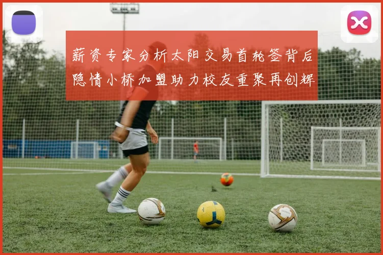 薪资专家分析太阳交易首轮签背后隐情小桥加盟助力校友重聚再创辉煌
