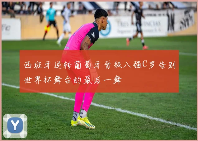 西班牙逆转葡萄牙晋级八强C罗告别世界杯舞台的最后一舞
