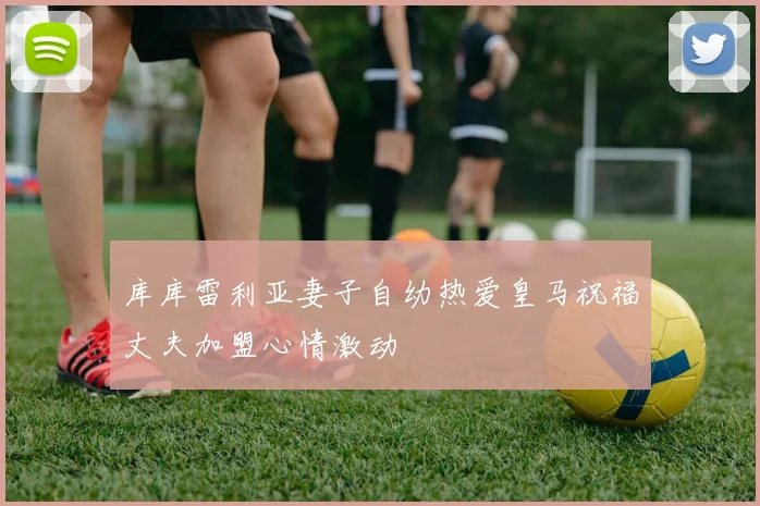 库库雷利亚妻子自幼热爱皇马祝福丈夫加盟心情激动