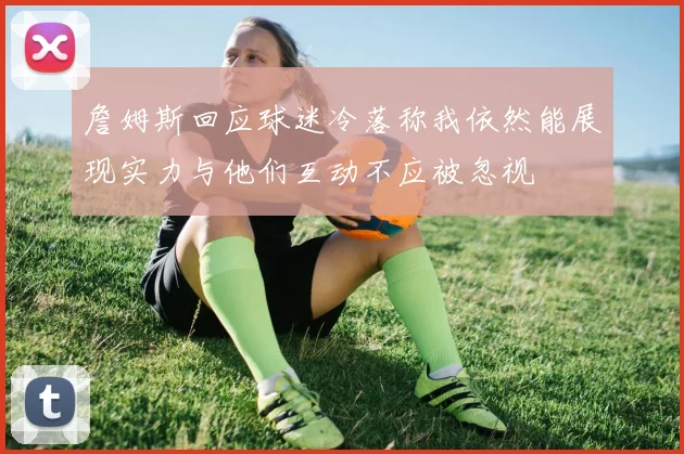 詹姆斯回应球迷冷落称我依然能展现实力与他们互动不应被忽视