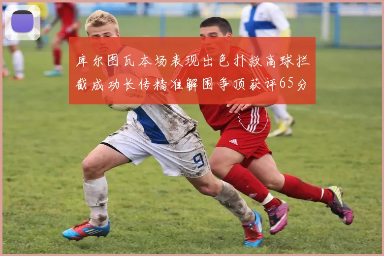 库尔图瓦本场表现出色扑救高球拦截成功长传精准解围争顶获评65分