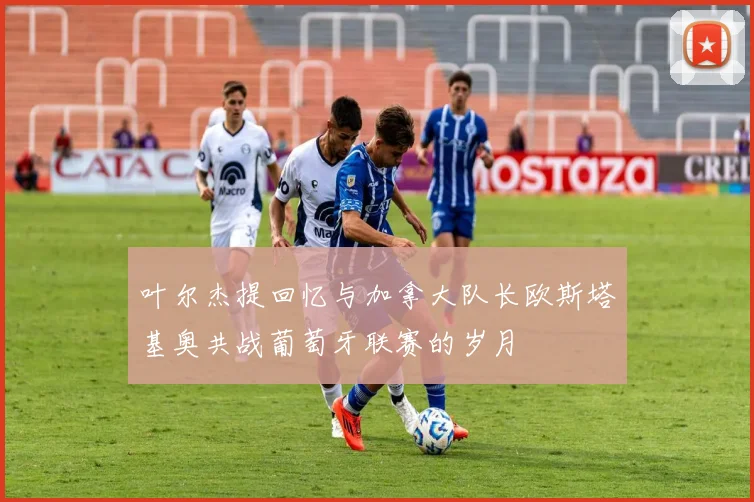 叶尔杰提回忆与加拿大队长欧斯塔基奥共战葡萄牙联赛的岁月