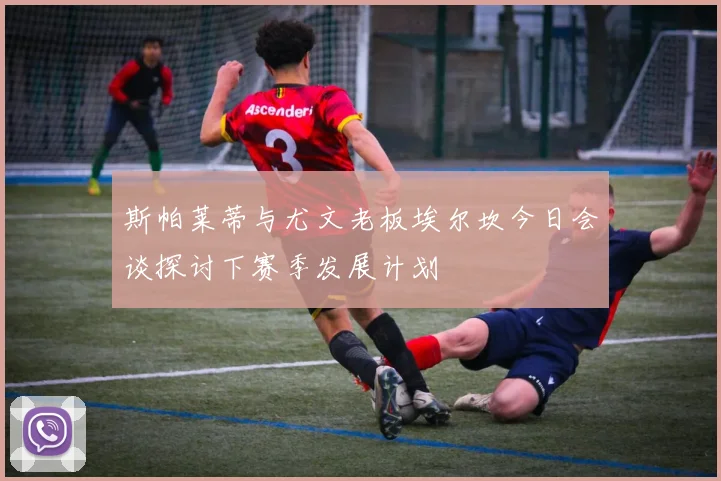 斯帕莱蒂与尤文老板埃尔坎今日会谈探讨下赛季发展计划